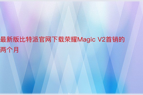最新版比特派官网下载荣耀Magic V2首销的两个月